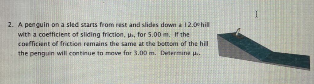 2. A penguin on a sled starts from rest and slides down a 12.00 hill
with a coefficient of sliding friction, pk, for 5.00 m. If the
coefficient of friction remains the same at the bottom of the hill
the penguin will continue to move for 3.00 m. Determine µk.
