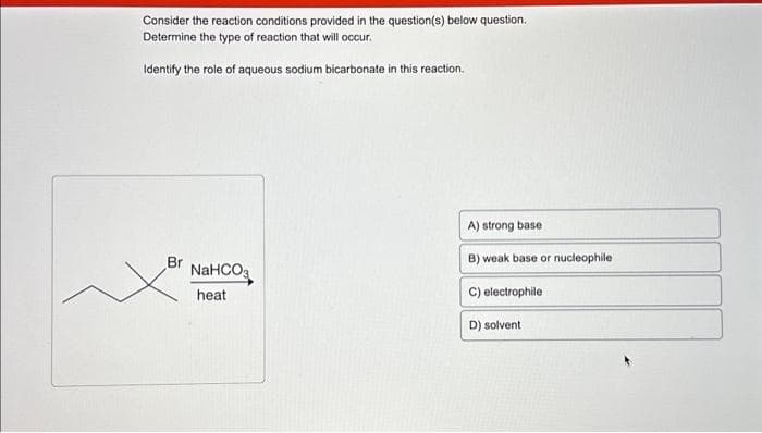 Consider the reaction conditions provided in the question(s) below question.
Determine the type of reaction that will occur.
Identify the role of aqueous sodium bicarbonate in this reaction.
Br
NaHCOg
heat
A) strong base
B) weak base or nucleophile
C) electrophile
D) solvent