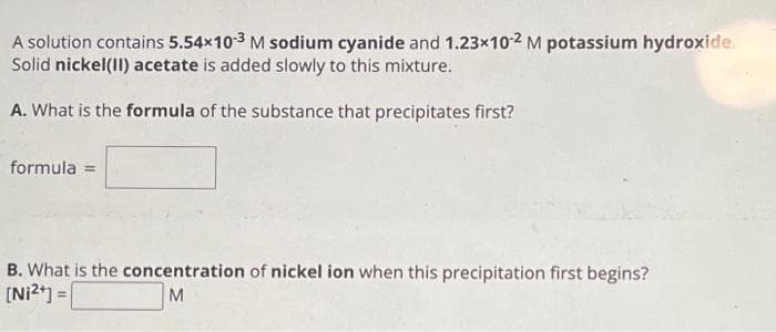 A solution contains 5.54x10-3 M sodium cyanide and 1.23x10-2 M potassium hydroxide.
Solid nickel (II) acetate is added slowly to this mixture.
A. What is the formula of the substance that precipitates first?
formula =
B. What is the concentration of nickel ion when this precipitation first begins?
[Ni²+] =
M