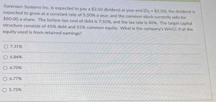 Sorensen Systems Inc. is expected to pay a $2.50 dividend at year end (D₁-$2.50), the dividend is
expected to grow at a constant rate of 5.50% a year, and the common stock currently sells for
$80.00 a share. The before-tax cost of debt is 7.50%, and the tax rate is 40%. The target capital
structure consists of 45% debt and 55% common equity. What is the company's WACC if all the
equity used is from retained earnings?
O 7.31%
O 6.84%
O 6.70%
6.77%
O 5.75%