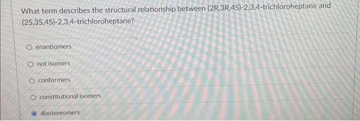 What term describes the structural relationship between (2R,3R.4S)-2,3,4-trichloroheptane and
(25,3S,4S)-2,3,4-trichloroheptane?
O enantiomers
O not isomers
O conformers
O constitutional isomers
diastereomers