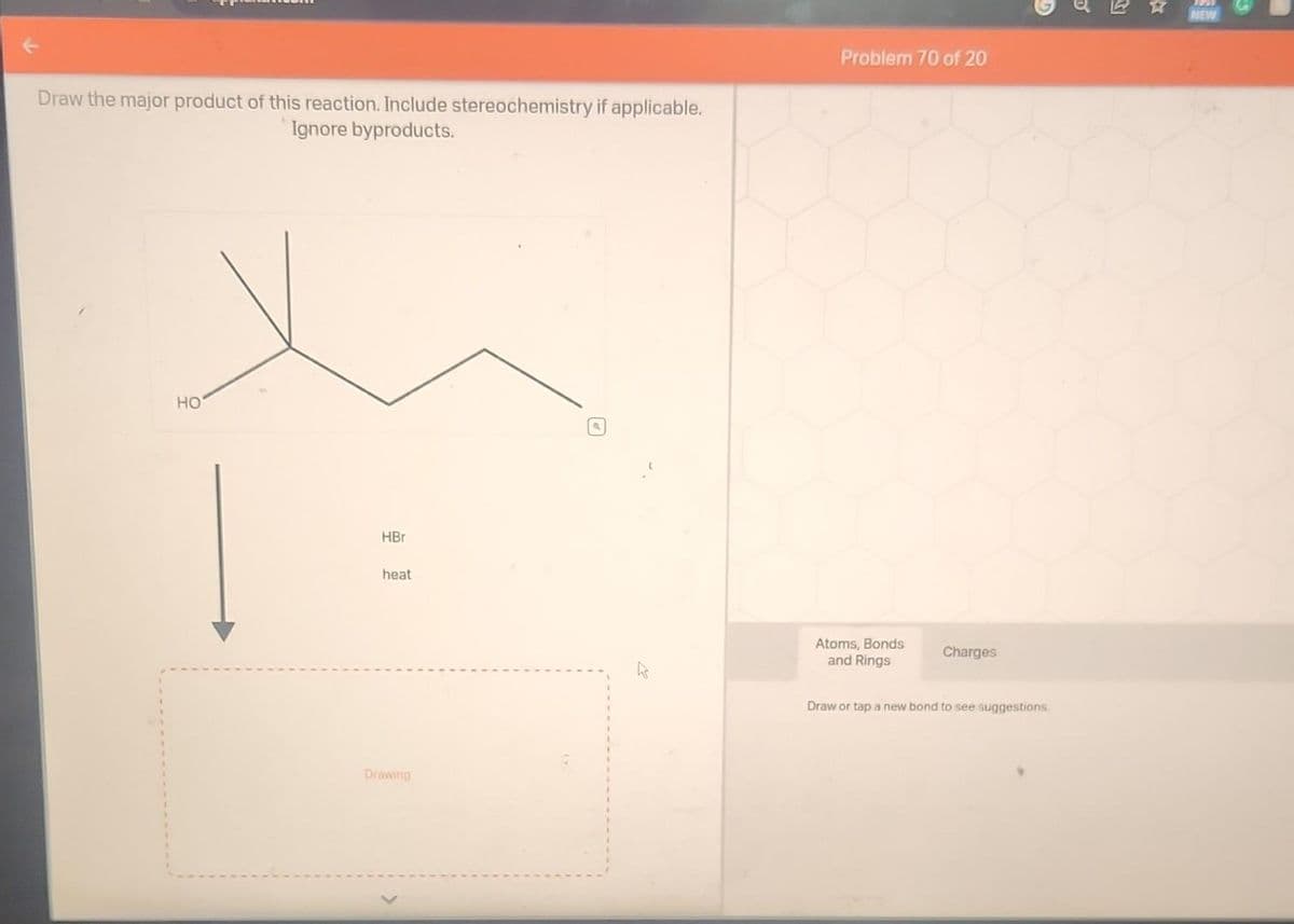 Draw the major product of this reaction. Include stereochemistry if applicable.
Ignore byproducts.
HO
HBr
heat
Drawing
Problem 70 of 20
Atoms, Bonds
and Rings
Charges
Draw or tap a new bond to see suggestions.
D
NEW