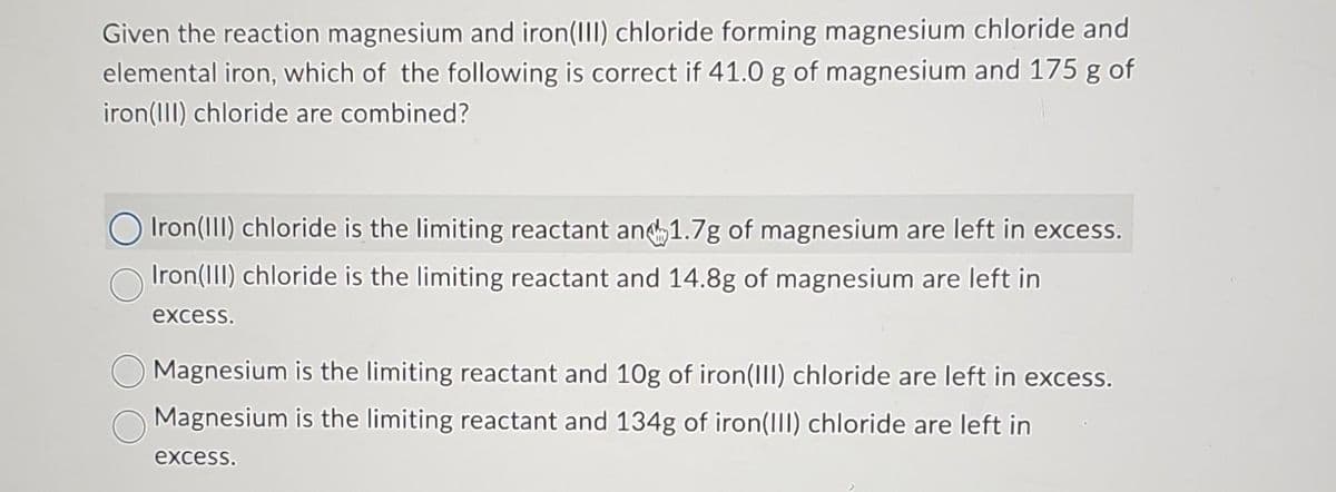 Given the reaction magnesium and iron(III) chloride forming magnesium chloride and
elemental iron, which of the following is correct if 41.0 g of magnesium and 175 g of
iron (III) chloride are combined?
Iron (III) chloride is the limiting reactant and 1.7g of magnesium are left in excess.
Iron(III) chloride is the limiting reactant and 14.8g of magnesium are left in
excess.
Magnesium is the limiting reactant and 10g of iron(III) chloride are left in excess.
Magnesium is the limiting reactant and 134g of iron(III) chloride are left in
excess.