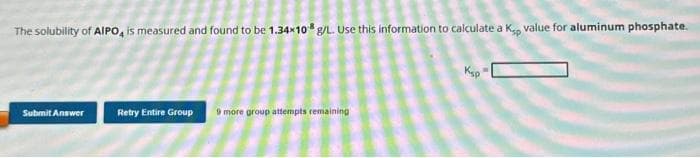 The solubility of AIPO, is measured and found to be 1.34x108 g/L. Use this information to calculate a Kp value for aluminum phosphate.
Submit Answer
Retry Entire Group
9 more group attempts remaining
Ksp
