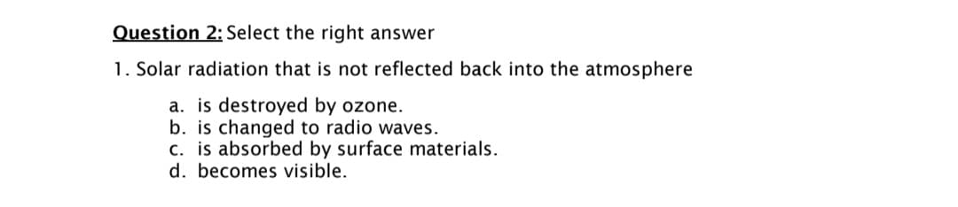 Question 2: Select the right answer
1. Solar radiation that is not reflected back into the atmosphere
a. is destroyed by ozone.
b. is changed to radio waves.
c. is absorbed by surface materials.
d. becomes visible.
