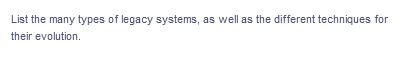 List the many types of legacy systems, as well as the different techniques for
their evolution.
