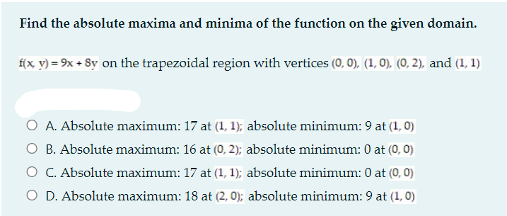 Find the absolute maxima and minima of the function on the given domain.
f(x, y) = 9x + Sy on the trapezoidal region with vertices (0, 0), (1, 0), (0, 2), and (1, 1)
O A. Absolute maximum: 17 at (1, 1); absolute minimum: 9 at (1, 0)
O B. Absolute maximum: 16 at (0, 2); absolute minimum: 0 at (0, 0)
O C. Absolute maximum: 17 at (1, 1); absolute minimum: 0 at (0, 0)
O D. Absolute maximum: 18 at (2, 0); absolute minimum: 9 at (1, 0)
