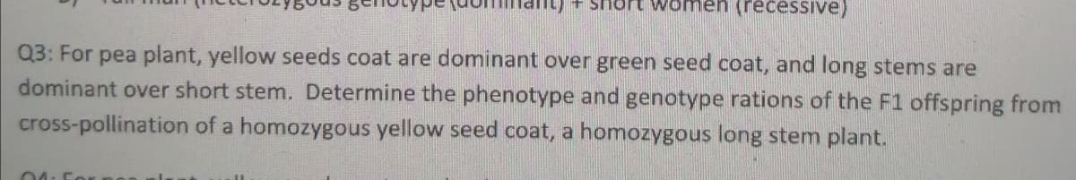 ) + short women (recessive)
Q3: For pea plant, yellow seeds coat are dominant over green seed coat, and long stems are
dominant over short stem. Determine the phenotype and genotype rations of the F1 offspring from
cross-pollination of a homozygous yellow seed coat, a homozygous long stem plant.
04: For no
