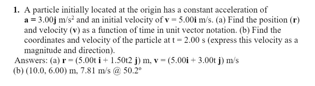 1. A particle initially located at the origin has a constant acceleration of
a = 3.00j m/s? and an initial velocity of v = 5.00i m/s. (a) Find the position (r)
and velocity (v) as a function of time in unit vector notation. (b) Find the
coordinates and velocity of the particle at t = 2.00 s (express this velocity as a
magnitude and direction).
Answers: (a) r = (5.00t i + 1.50t2 j) m, v = (5.00i + 3.00t j) m/s
(b) (10.0, 6.00) m, 7.81 m/s @ 50.2°
