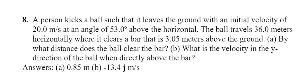 8. A person kicks a ball such that it leaves the ground with an initial velocity of
20.0 m/s at an angle of 53.0° above the horizontal. The ball travels 36.0 meters
horizontally where it clears a bar that is 3.05 meters above the ground. (a) By
what distance does the ball clear the bar? (b) What is the velocity in the y-
direction of the ball when directly above the bar?
Answers: (a) 0.85 m (b) -13.4 j m/s
