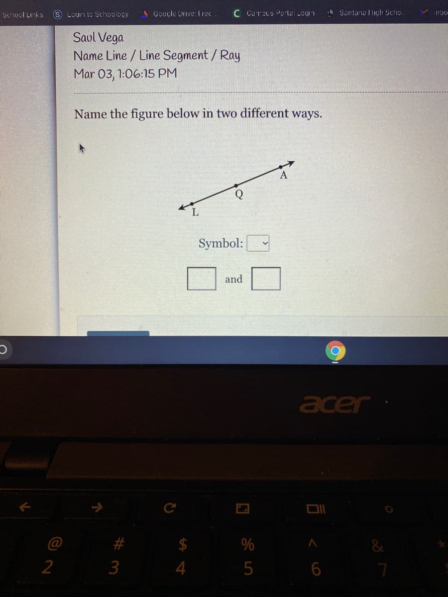 School Links
S Login te Schoology
A Google Drive: Free
C CarpLs Portal Legin
Santana ligh Scho.
nbo
Saul Vega
Name Line / Line Segment/ Ray
Mar 03, 1:06:15 PM
Name the figure below in two different ways.
Q
Symbol:
and
acer
@
%
&
3
6
