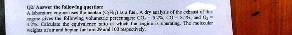 Q2/ Answer the following question:
A laboratory engine uses the heptan (C₂H₁6) as a fuel. A dry analysis of the exhaust of this
engine gives the following volumetric percentages: CO₂ = 5.2%, CO 8.1%, and O₂
4.2%. Calculate the equivalence ratio at which the engine is operating. The molecular
weights of air and heptan fuel are 29 and 100 respectively.