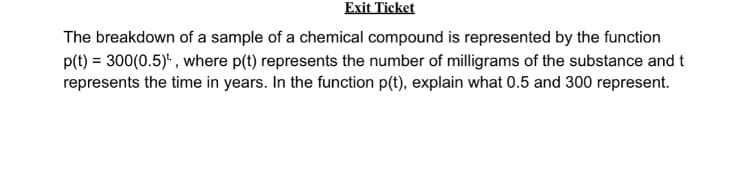 Exit Ticket
The breakdown of a sample of a chemical compound is represented by the function
p(t) = 300(0.5)*, where p(t) represents the number of milligrams of the substance and t
represents the time in years. In the function p(t), explain what 0.5 and 300 represent.
