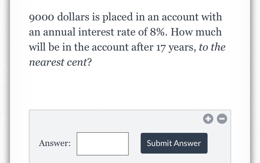 9000 dollars is placed in an account with
an annual interest rate of 8%. How much
will be in the account after 17 years, to the
nearest cent?
Answer:
Submit Answer
