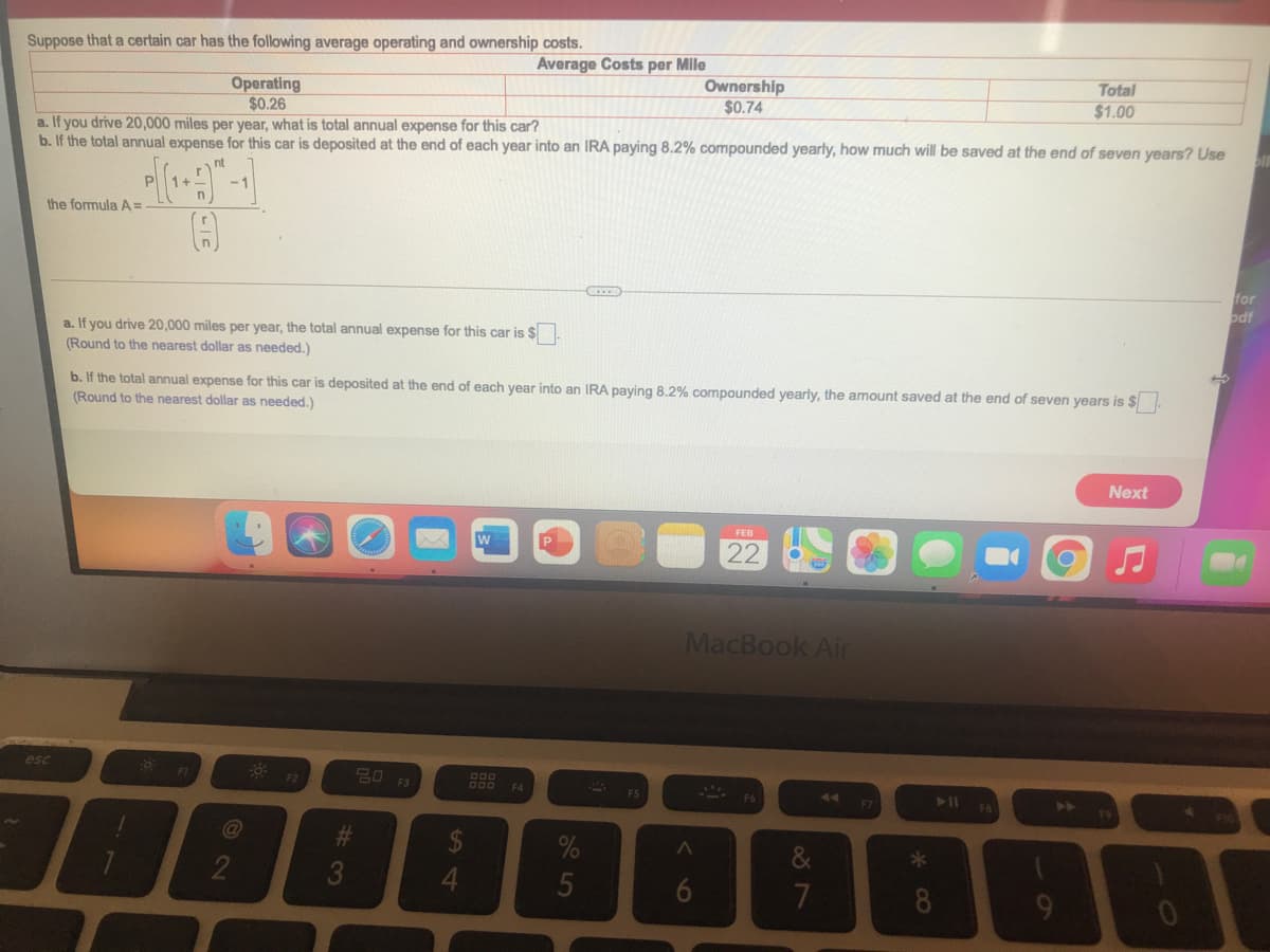 Suppose that a certain car has the following average operating and ownership costs.
Average Costs per Mile
Total
Ownership
$0.74
Operating
$0.26
a. If you drive 20,000 miles per year, what is total annual expense for this car?
$1.00
b. If the total annual expense for this car is deposited at the end of each year into an IRA paying 8.2% compounded yearly, how much will be saved at the end of seven years? Use
nt
P
1+
-1
the formula A=
for
odf
a. If you drive 20,000 miles per year, the total annual expense for this car is $
(Round to the nearest dollar as needed.)
b. If the total annual expense for this car is deposited at the end of each year into an IRA paying 8.2% compounded yearly, the amount saved at the end of seven years is $.
(Round to the nearest dollar as needed.)
Next
FEB
22
MacBook Air
esc
20 F3
FI
F2
DO0
F4
44
F7
@
2
3
5
7
8
9-
6
24
