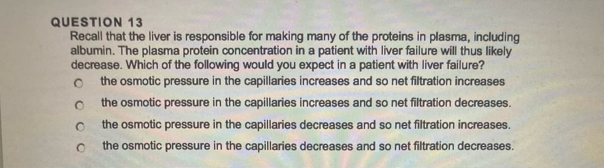 QUESTION 13
Recall that the liver is responsible for making many of the proteins in plasma, including
albumin. The plasma protein concentration in a patient with liver failure will thus likely
decrease. Which of the following would you expect in a patient with liver failure?
the osmotic pressure in the capillaries increases and so net filtration increases
the osmotic pressure in the capillaries increases and so net filtration decreases.
the osmotic pressure in the capillaries decreases and so net filtration increases.
the osmotic pressure in the capillaries decreases and so net filtration decreases.
O
O
O