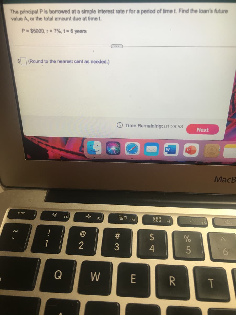 The principal P is borrowed at a simple interest rate r for a period of time t. Find the loan's future
value A, or the total amount due at time t.
P= $6000, r= 7%, t 6 years
(Round to the nearest cent as needed.)
O Time Remaining: 01:28:53
Next
MacB
esc
2O F3
000
F2
F4
$
%
2
4
Q
W
E
R
# 3
