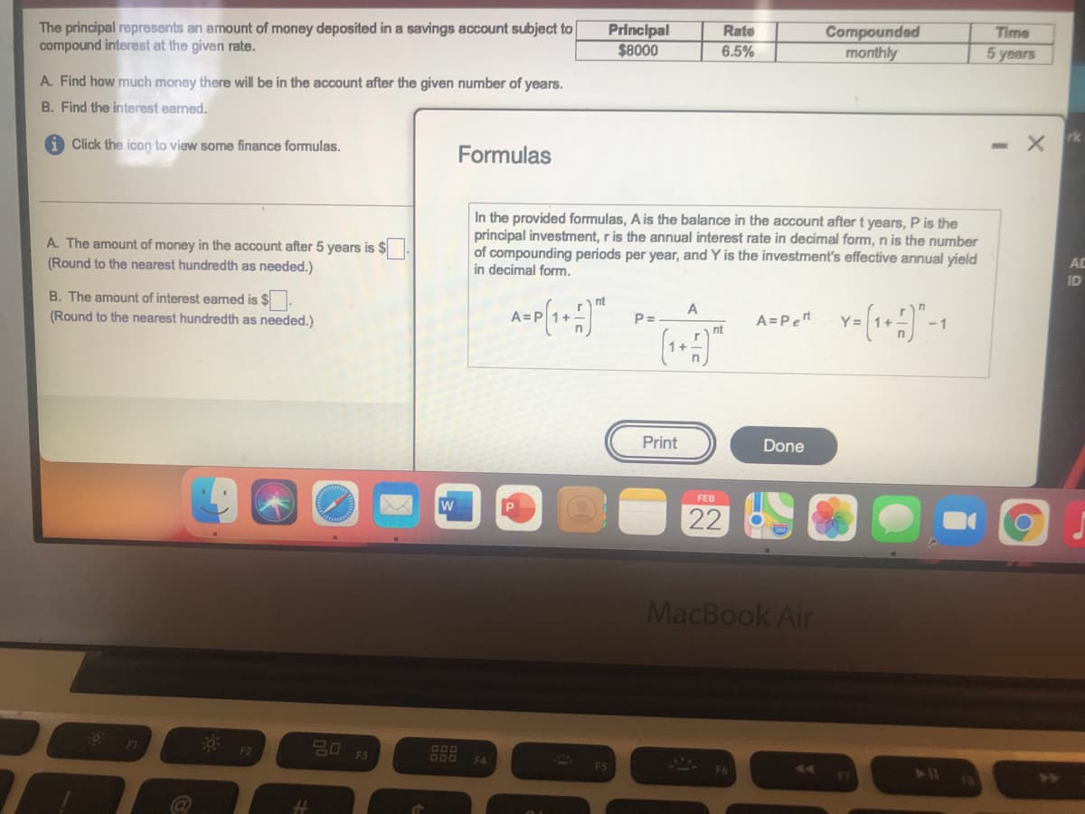 The principal represents an amount of money deposited in a savings account subject to
compound interest at the given rate.
Principal
$8000
Compounded
monthly
Rate
Time
6.5%
5 years
A. Find how much money there will be in the account after the given number of years.
B. Find the interest earned.
Click the icon to view some finance formulas.
- X
Formulas
A. The amount of money in the account after 5 years is $
(Round to the nearest hundredth as needed.)
In the provided formulas, A is the balance in the account after t years, P is the
principal investment, r is the annual interest rate in decimal form, n is the number
of compounding periods per year, and Y is the investment's effective annual yield
in decimal form.
AD
ID
B. The amount of interest earned is $.
(Round to the nearest hundredth as needed.)
nt
A
P=
A=Pert
- 1
nt
Print
Done
FEB
w
22
MacBook Air
F3
F4
@
