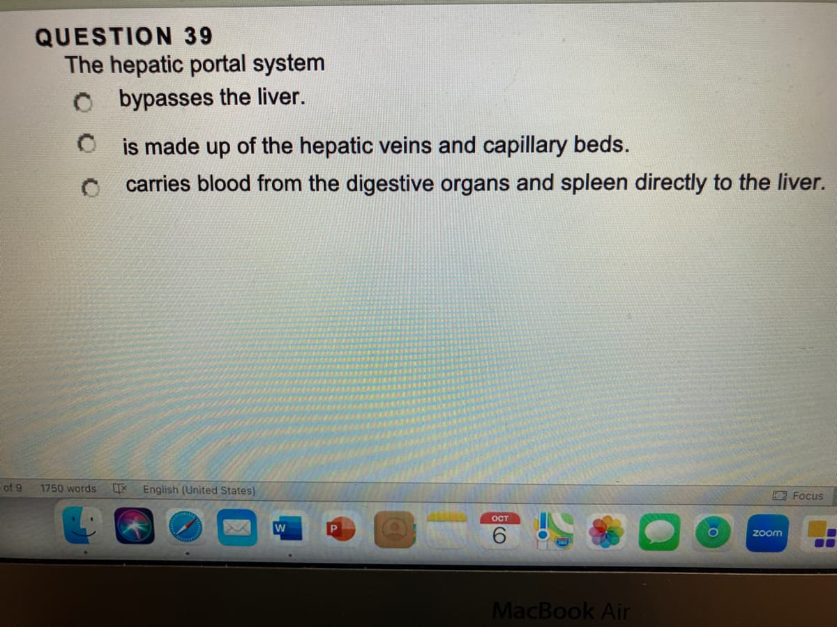 of 9
QUESTION 39
The hepatic portal system
Obypasses the liver.
0
is made up of the hepatic veins and capillary beds.
carries blood from the digestive organs and spleen directly to the liver.
1750 words
1x English (United States)
W
OCT
MacBook Air
zoom
Focus