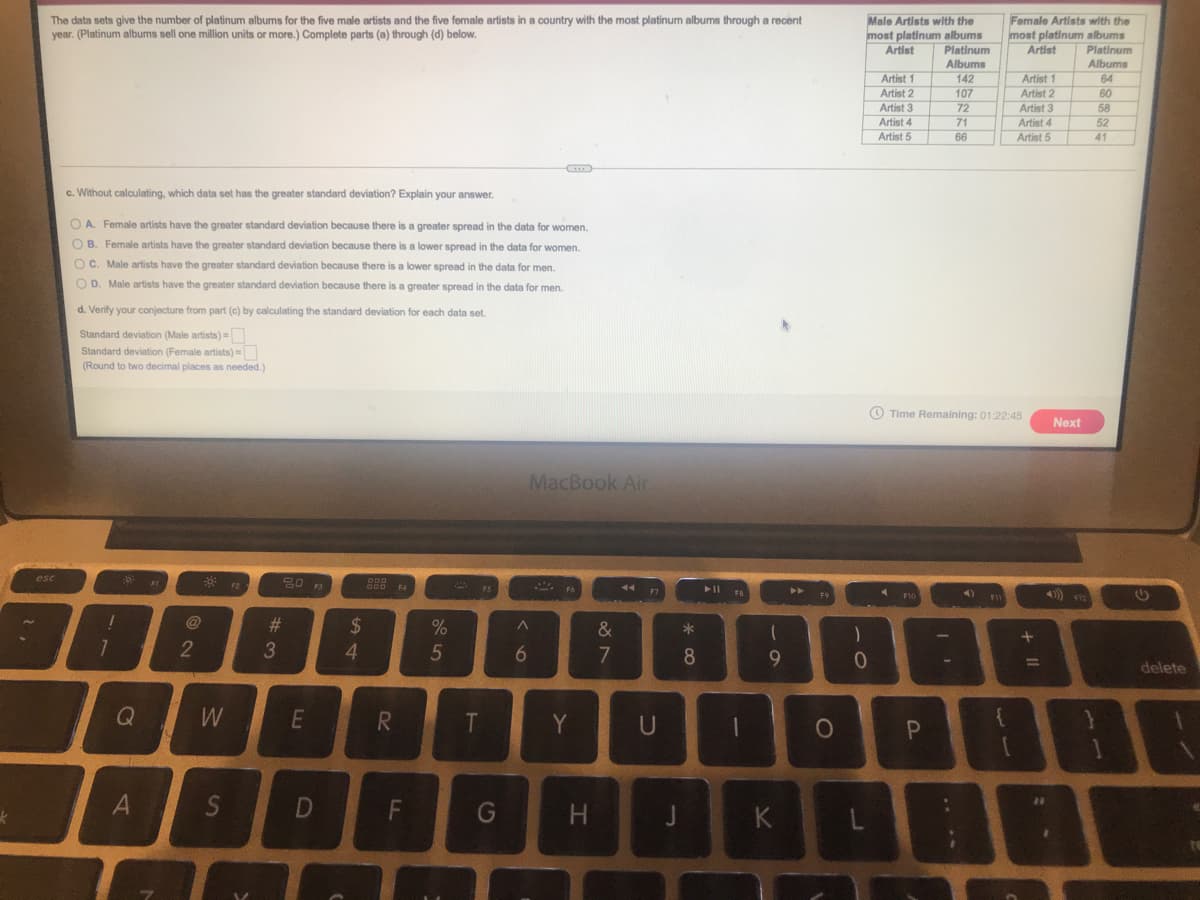 The data sets give the number of platinum albums for the five male artists and the five female artists in a country with the most platinum albums through a recent
year. (Platinum albums sell one million units or more.) Complete parts (a) through (d) below.
Male Artists with the
most platinum albums
Platinum
Albums
Female Artists with the
most platinum albums
Platinum
Artist
Artist
Albums
64
Artist 1
142
Artist 1
Artist 2
107
Artist 2
60
Artist 3
72
58
52
Artist 3
71
66
Artist 4
Artist 5
Artist 4
Artist 5
41
c. Without calculating, which data set has the greater standard deviation? Explain your answer.
O A. Female artists have the greater standard deviation because there is a greater spread in the data for women.
O B. Female artists have the greater standard deviation because there is a lower spread in the data for women.
O C. Male artists have the greater standard deviation because there is a klower spread in the data for men.
O D. Male artists have the greater standard deviation because there is a greater spread in the data for men.
d. Verify your conjecture from part (c) by calculating the standard deviation for each data set.
Standard deviation (Male artists) =
Standard deviation (Female artists) =
(Round to two decimal places as needed.)
O Time Remaining: 01:22:45
Next
MacBook Air
esc
44 17
@
%23
24
%
&
*
2
3
4.
5
8.
9.
%3D
delete
Q
W
R
T
Y
S
D
G
K
