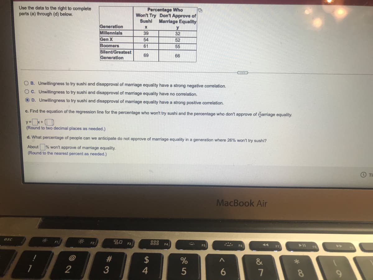 Use the data to the right to complete
parts (a) through (d) below.
Percentage Who
Won't Try Don't Approve of
Marriage Equality
Sushi
Generation
Millennials
Gen X
Boomers
Silent/Greatest
Generation
39
32
54
52
61
55
69
66
OB. Unwillingness to try sushi and disapproval of marriage equality have a strong negative correlation.
OC. Unwillingness to try sushi and disapproval of marriage equality have no correlation.
O D. Unwillingness to try sushi and disapproval of marriage equality have a strong positive correlation.
c. Find the equation of the regression line for the percentage who won't try sushi and the percentage who don't approve of rharriage equality.
y=x+ (D
(Round to two decimal places as needed.)
d. What percentage of people can we anticipate do not approve of marriage equality in a generation where 26% won't try sushi?
About % won't approve of marriage equality.
(Round to the nearest percent as needed.)
O Ti
MacBook Air
esc
F2
20 F3
F1
F5
F4
F7
FB
@
#3
2$
&
2
8.
