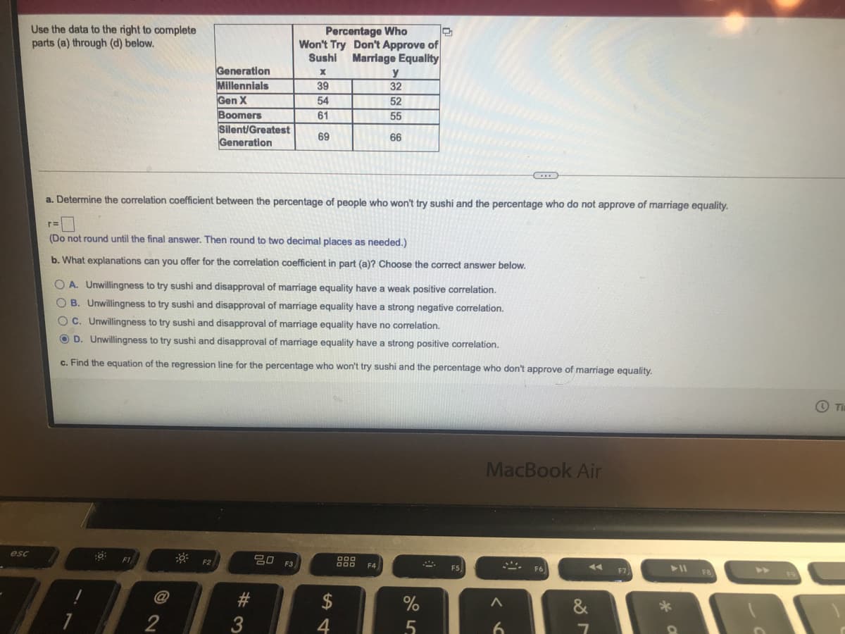 Use the data to the right to complete
parts (a) through (d) below.
Percentage Who
Won't Try Don't Approve of
Sushi Marriage Equality
Generation
Millennials
y
32
39
Gen X
Boomers
Silent/Greatest
Generation
54
52
61
55
69
66
a. Determine the correlation coefficient between the percentage of people who won't try sushi and the percentage who do not approve of marriage equality.
(Do not round until the final answer. Then round to two decimal places as needed.)
b. What explanations can you offer for the correlation coefficient in part (a)? Choose the correct answer below.
O A. Unwillingness to try sushi and disapproval of marriage equality have a weak positive correlation.
O B. Unwillingness to try sushi and disapproval of marriage equality have a strong negative correlation.
C. Unwillingness to try sushi and disapproval of marriage equality have no correlation.
O D. Unwillingness to try sushi and disapproval of marriage equality have a strong positive correlation.
c. Find the equation of the regression line for the percentage who won't try sushi and the percentage who don't approve of marriage equality.
O Ti
MacBook Air
esc
F1
20 F3
F2
F4
F5
F6
F7
F8
>>
@
$
&
2
3
4
5.
6.
