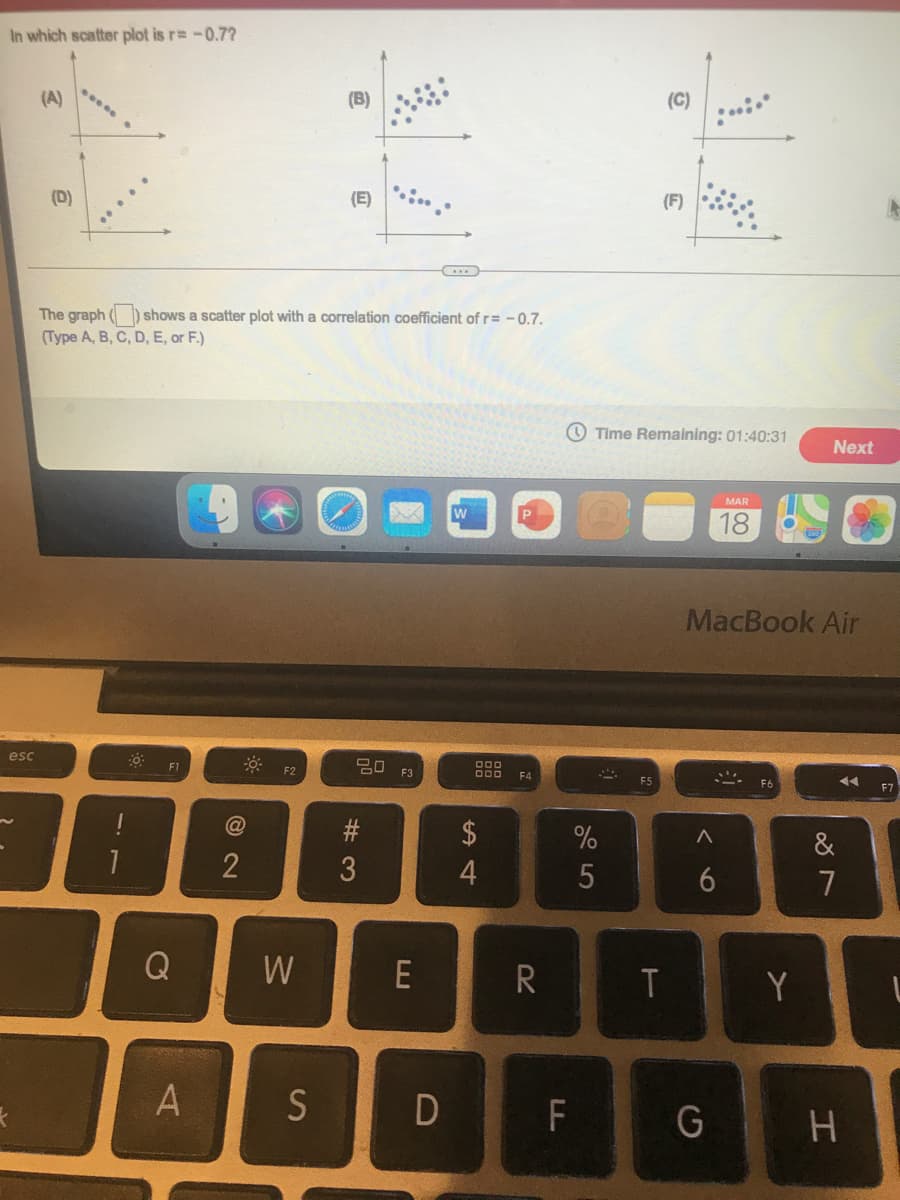 In which scatter plot is r= -0.7?
(A)
(B)
(C)
(D)
(E)
(F)
The graph ( ) shows a scatter plot with a correlation coefficient of r= -0.7.
(Type A, B, C, D, E, or F.)
O Time Remaining: 01:40:31
Next
MAR
18
MacBook Air
esc
F1
딤 F3
F2
F4
F6
$
%
&
2
7
Q
W
E
R
Y
F
くo
# 3
SI
