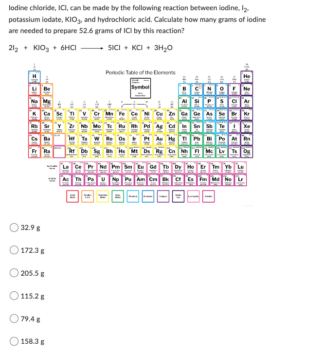 lodine chloride, ICI, can be made by the following reaction between iodine, 12,
potassium iodate, KIO3, and hydrochloric acid. Calculate how many grams of iodine
are needed to prepare 52.6 grams of ICI by this reaction?
212 + KIO3 + 6HCI
5ICI + KCI+ 3H₂O
Na Mg
Be
Rb Sr
Cs Ba
Fr Ra
32.9 g
172.3 g
205.5 g
115.2 g
79.4 g
158.3 g
A
Ti
La
VA
Mate
Periodic Table of the Elements
Mn
0
Fe
Db Sg Bh
Re Os
Symbol
Godk
11
***
Nb Mo Tc Ru Rh Pd Ag Cd
Zn Ga
Se
KARU WEERGE
Sn Sb
Te
Pt Au Hg Tl Pb Bi Po
In
NOF
Mt Ds Rg Cn Nh FI Mc
Moble
17
19
Vas
24
He
Br Kr
Fm Md No
Ne
Ce Pr Nd Pm Sm Eu Gd Tb Dy Ho Er Tm Yb Lu
Ac Th Pa U Np
Pu Am Cm Bk Cf
Te
I Xe
Rn
Og