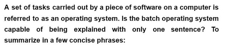 A set of tasks carried out by a piece of software on a computer is
referred to as an operating system. Is the batch operating system
capable of being explained with only one sentence? To
summarize in a few concise phrases: