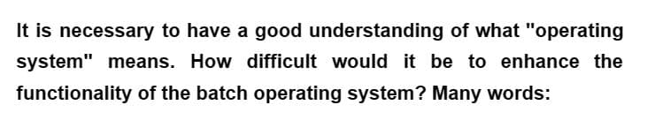 It is necessary to have a good understanding of what "operating
system" means. How difficult would it be to enhance the
functionality of the batch operating system? Many words: