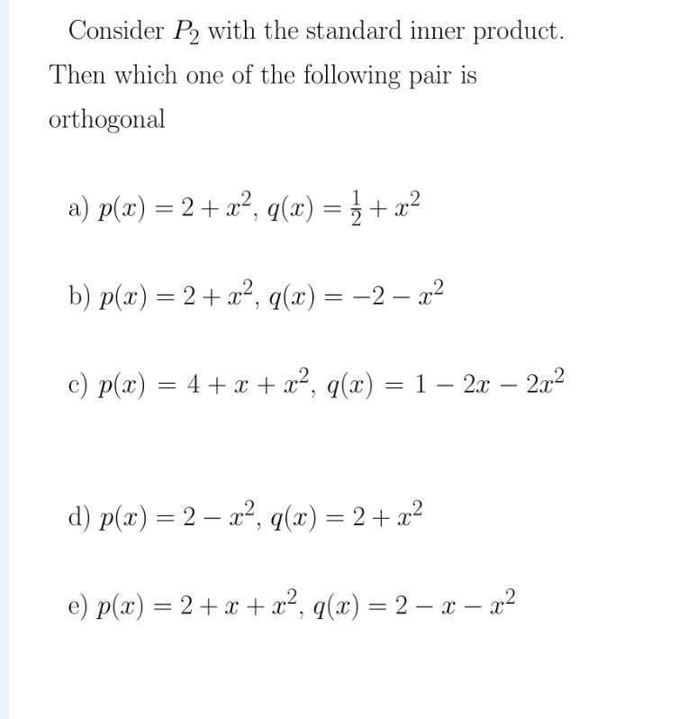 Consider P2 with the standard inner product.
Then which oe of the following pair is
orthogonal
a) p(x) = 2+ a?, q(x) = } + x²
||
b) p(x) = 2+ x², q(x) = -2 – a?
%3|
%3D
c) p(x) = 4 + x + x², q(x) = 1 – 2x – 202
d) p(x) = 2 – a², q(x) = 2+ a?
e) p(x) = 2+ x + x², q(x) = 2 – x – x²
|
