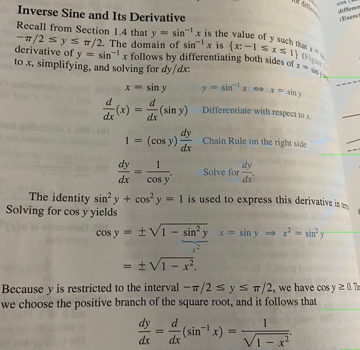 diferen
Differentiate with respect to x.
derivative of y = sinx follows by differentiating both sides of x = sin y
sin x is the value of y such that x=,
cOs
Inverse Sine and Its Derivative
differen
(Exerci
Recall from Section 1.4 that y
sin-1 x is the value of y such that
-T/2<y < /2. The domain of sinx is {x:-1 <x
derivative of y = sin- x follows by differentiating both sides of ure
to x, simplifying, and solving for dy/dx:
-1
%3D
x = sin y
y = sinx x = sin y
x X = sin y
d
(x) =
(sin y)
%3D
dx
dx
1 = (cos y)
dy
Chain Rule on the right side
dx
dy
1
dy
Solve for
dx
%3D
dx
cos y
The identity sin? y + cos? y = 1 is used to express this derivative in te
Solving for cos y yields
cos y = ±V1 – sin y x = sin y x = sin' y
x sin y x² = sin y
%3D
.2
= ±V1 - x?.
%3D
|
Because y is restricted to the interval -T/2 < y < /2, we have cos y 2 0. The
we choose the positive branch of the square root, and it follows that
dy
d.
1
(sinx)
dx
VI -
1 x2
dx
