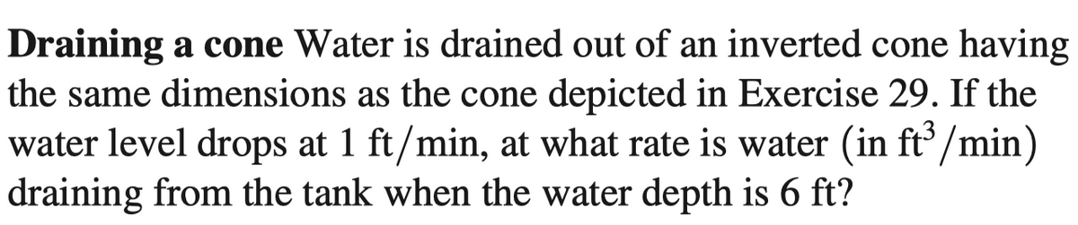 Draining a cone Water is drained out of an inverted cone having
the same dimensions as the cone depicted in Exercise 29. If the
water level drops at 1 ft/min, at what rate is water (in ft'/min)
draining from the tank when the water depth is 6 ft?
6-
