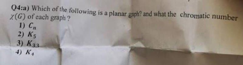 Q4:a) Which of the following is a planar gaph? and what the chromatic number
X(G) of each graph?
1) Cn
2) K5
3) K33
4) KA