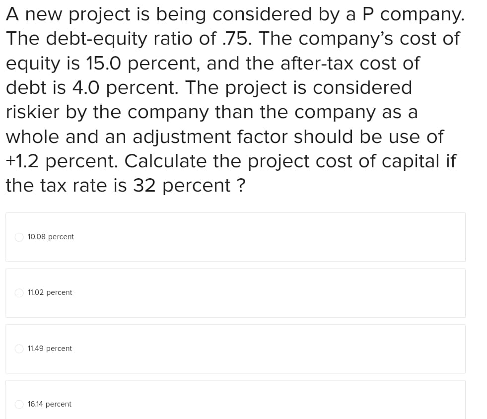 A new project is being considered by a P company.
The debt-equity ratio of .75. The company's cost of
equity is 15.0 percent, and the after-tax cost of
debt is 4.0 percent. The project is considered
riskier by the company than the company as a
whole and an adjustment factor should be use of
+1.2 percent. Calculate the project cost of capital if
the tax rate is 32 percent ?
10.08 percent
11.02 percent
11.49 percent
16.14 percent