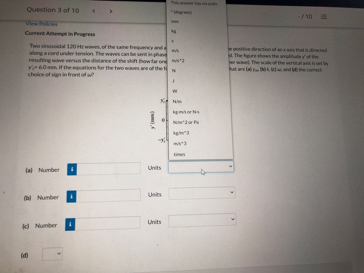 This answer has no units
Question 3 of 10
(degrees)
-/ 10 E
mm
View Policies
kg
Current Attempt in Progress
Two sinusoidal 120 Hz waves, of the same frequency and a
m/s
along a cord under tension. The waves can be sent in phase
he positive direction of an x axis that is directed
d. The figure shows the amplitude y' of the
her wave). The scale of the vertical axis is set by
resulting wave versus the distance of the shift (how far one
m/s^2
y's= 6.0 mm. If the equations for the two waves are of the fo
choice of sign in front of w?
hat are (a) ym, (b) k, (c) w, and (d) the correct
W
y N/m
kg-m/s or N-s
N/m^2 or Pa
kg/m^3
m/s^3
times
Units
(a) Number
Units
(b) Number
Units
(c) Number
(d)
<>
<>
(u), Á
