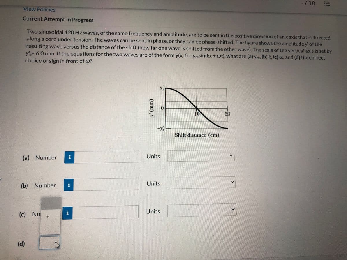 -/ 10 E
View Policies
Current Attempt in Progress
Two sinusoidal 120 Hz waves, of the same frequency and amplitude, are to be sent in the positive direction of an x axis that is directed
along a cord under tension. The waves can be sent in phase, or they can be phase-shifted. The figure shows the amplitude y' of the
resulting wave versus the distance of the shift (how far one wave is shifted from the other wave). The scale of the vertical axis is set by
y's= 6.0 mm. If the equations for the two waves are of the form y(x, t) = ymsin(kx ± wt), what are (a) ym, (b) k, (c)w, and (d) the correct
choice of sign in front of w?
10
20
Shift distance (cm)
(a) Number
i
Units
Units
(b) Number
Units
(c) Nu
(d)
y' (mm)
