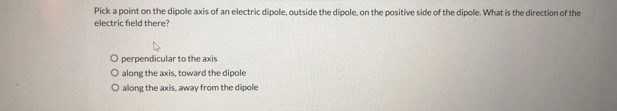 Pick a point on the dipole axis of an electric dipole, outside the dipole, on the positive side of the dipole. What is the direction of the
electric field there?
O perpendicular to the axis
O along the axis, toward the dipole
O along the axis, away from the dipole
