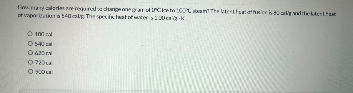 How many calories are required to change one gram of 0°C ice to 100°C steam? The latent heat of fusion is 80 cal/g and the latent heat
of vaporization is 540 cal/g. The specific heat of water is 1.00 cal/g K.
O 100 cal
O 540 cal
O 620 cal
O 720 cal
O 900 cal
