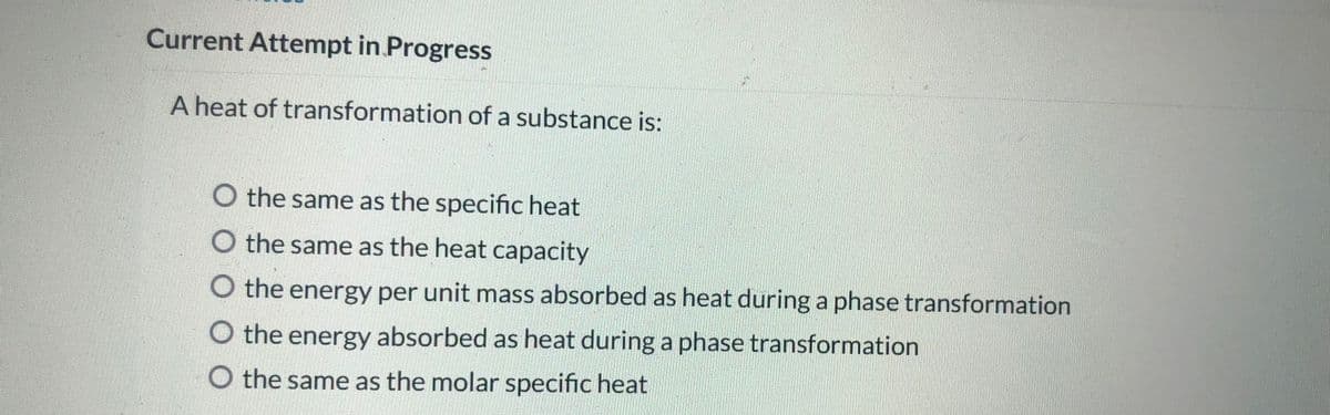 Current Attempt in Progress
A heat of transformation of a substance is:
O the same as the specific heat
O the same as the heat capacity
O the energy per unit mass absorbed as heat during a phase transformation
O the energy absorbed as heat during a phase transformation
O the same as the molar specific heat
