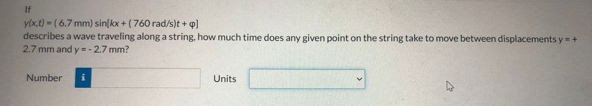 If
y(x,t) = ( 6.7 mm) sin[kx + (760 rad/s)t + q]
describes a wave traveling along a string, how much time does any given point on the string take to move between displacements y = +
2.7 mm and y = - 2.7 mm?
%3D
Number
i
Units
