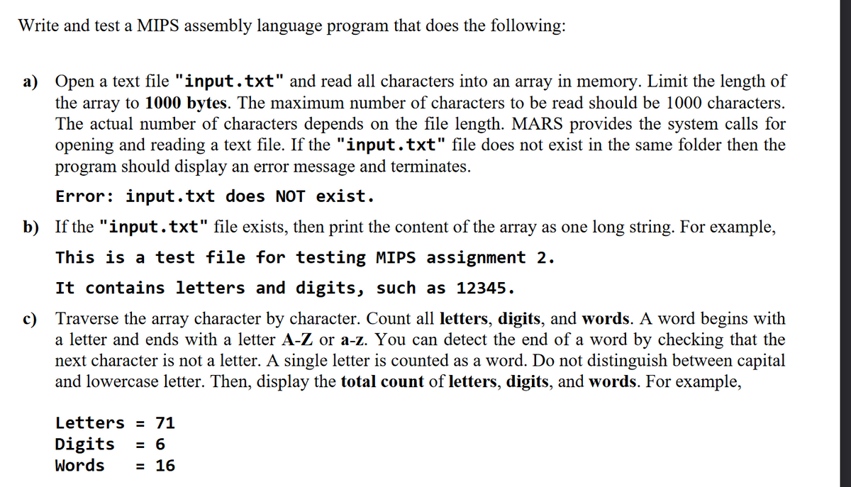 Write and test a MIPS assembly language program that does the following:
a) Open a text file "input.txt" and read all characters into an array in memory. Limit the length of
the array to 1000 bytes. The maximum number of characters to be read should be 1000 characters.
The actual number of characters depends on the file length. MARS provides the system calls for
opening and reading a text file. If the "input.txt" file does not exist in the same folder then the
program should display an error message and terminates.
Error: input.txt does NOT exist.
b) If the "input.txt" file exists, then print the content of the array as one long string. For example,
This is a test file for testing MIPS assignment 2.
It contains letters and digits, such as 12345.
c) Traverse the array character by character. Count all letters, digits, and words. A word begins with
a letter and ends with a letter A-Z or a-z. You can detect the end of a word by checking that the
next character is not a letter. A single letter is counted as a word. Do not distinguish between capital
and lowercase letter. Then, display the total count of letters, digits, and words. For example,
Letters = 71
Digits
= 6
Words
в 16
