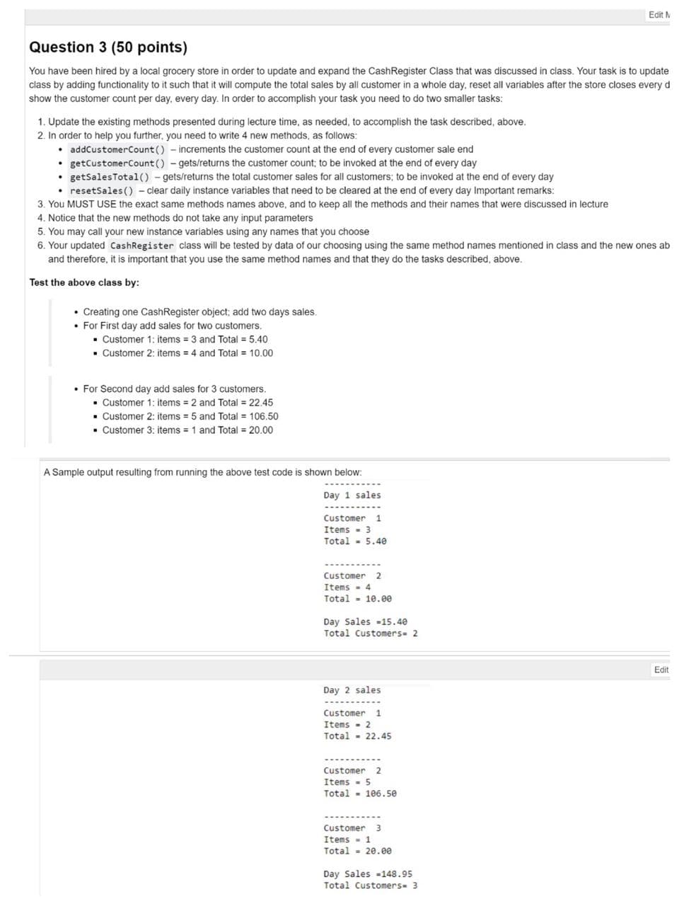 Edit M
Question 3 (50 points)
You have been hired by a local grocery store in order to update and expand the CashRegister Class that was discussed in class. Your task is to update
class by adding functionality to it such that it will compute the total sales by all customer in a whole day, reset all varíables after the store closes every d
show the customer count per day, every day. In order to accomplish your task you need to do two smaller tasks:
1. Update the existing methods presented during lecture time, as needed, to accomplish the task described, above.
2. In order to help you further, you need to write 4 new methods, as follows:
• addCustomerCount () - increments the customer count at the end of every customer sale end
• getCustomerCount () - gets/returns the customer count; to be invoked at the end of every day
• getSalesTotal() - gets/returns the total customer sales for all customers; to be invoked at the end of every day
• resetSales () - clear daily instance variables that need to be cleared at the end of every day Important remarks:
3. You MUST USE the exact same methods names above, and to keep all the methods and their names that were discussed in lecture
4. Notice that the new methods do not take any input parameters
5. You may call your new instance variables using any names that you choose
6. Your updated CashRegister class will be tested by data of our choosing using the same method names mentioned in class and the new ones ab
and therefore, it is important that you use the same method names and that they do the tasks described, above.
Test the above class by:
• Creating one CashRegister object; add two days sales.
• For First day add sales for two customers.
• Customer 1; items = 3 and Total = 5.40
• Customer 2: items = 4 and Total = 10.00
• For Second day add sales for 3 customers.
• Customer 1: items = 2 and Total = 22.45
Customer 2: items = 5 and Total = 106.50
• Customer 3: items = 1 and Total = 20.00
A Sample output resulting from running the above test code is shown below:
Day 1 sales
Customer 1
Items - 3
Total - 5.40
Customer 2
Items - 4
Total - 10.ee
Day Sales -15.40
Total Customers- 2
Edit
Day 2 sales
Customer 1
Items - 2
Total - 22.45
Customer 2
Items - 5
Total - 106.50
Customer
Items - 1
Total - 20.ee
Day Sales -148.95
Total Customers- 3
