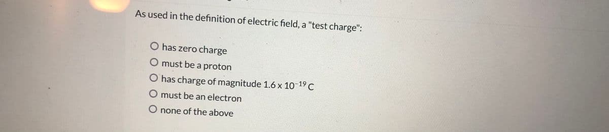 As used in the definition of electric field, a "test charge":
O has zero charge
O must be a proton
O has charge of magnitude 1.6 x 10-19 C
O must be an electron
O none of the above
