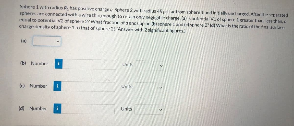 Sphere 1 with radius R1 has positive charge q. Sphere 2.with radius 4R, is far from sphere 1 and initially uncharged. After the separated
spheres are connected with a wire thin enough to retain only negligible charge, (a) is potential V1 of sphere 1 greater than, less than, or
equal to potential V2 of sphere 2? What fraction of q ends up on (b) sphere 1 and (c) sphere 2? (d) What is the ratio of the final surface
charge density of sphere 1 to that of sphere 2? (Answer with 2 significant figures.)
(a)
(b) Number
Units
(c) Number
Units
(d) Number
Units
