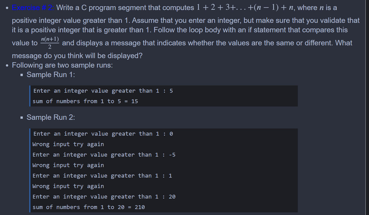 • Exercise # 2: Write a C program segment that computes 1+ 2 + 3+. . .+(n – 1)+n, where n is a
positive integer value greater than 1. Assume that you enter an integer, but make sure that you validate that
it is a positive integer that is greater than 1. Follow the loop body with an if statement that compares this
n(n+1)
value to
and displays a message that indicates whether the values are the same or different. What
message do you think will be displayed?
Following are two sample runs:
Sample Run 1:
Enter an integer value greater than 1 : 5
sum of numbers from 1 to 5 = 15
Sample Run 2:
Enter an integer value greater than 1 : 0
wrong input try again
Enter an integer value greater than 1 : -5
wrong input try again
Enter an integer value greater than 1 : 1
Wrong input try again
Enter an integer value greater than 1 : 20
sum of numbers from 1 to 20 = 210
