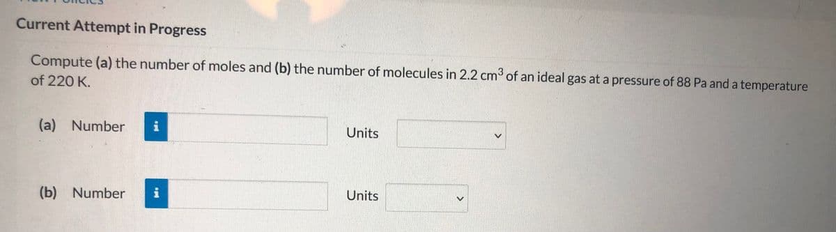 Current Attempt in Progress
Compute (a) the number of moles and (b) the number of molecules in 2.2 cm of an ideal gas at a pressure of 88 Pa and a temperature
3
of 220 K.
(a)
Number
Units
(b) Number
i
Units
>
