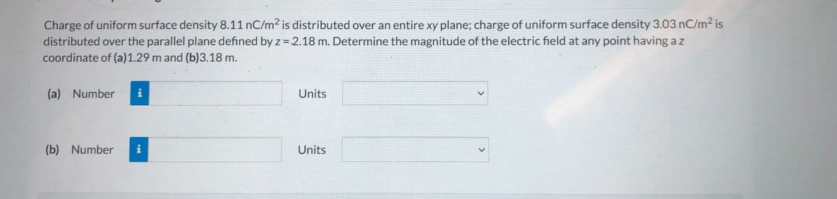 Charge of uniform surface density 8.11 nC/m2 is distributed over an entire xy plane; charge of uniform surface density 3.03 nC/m² is
distributed over the parallel plane defined by z = 2.18 m. Determine the magnitude of the electric field at any point having a z
coordinate of (a)1.29 m and (b)3.18 m.
(a) Number
i
Units
(b) Number
i
Units
