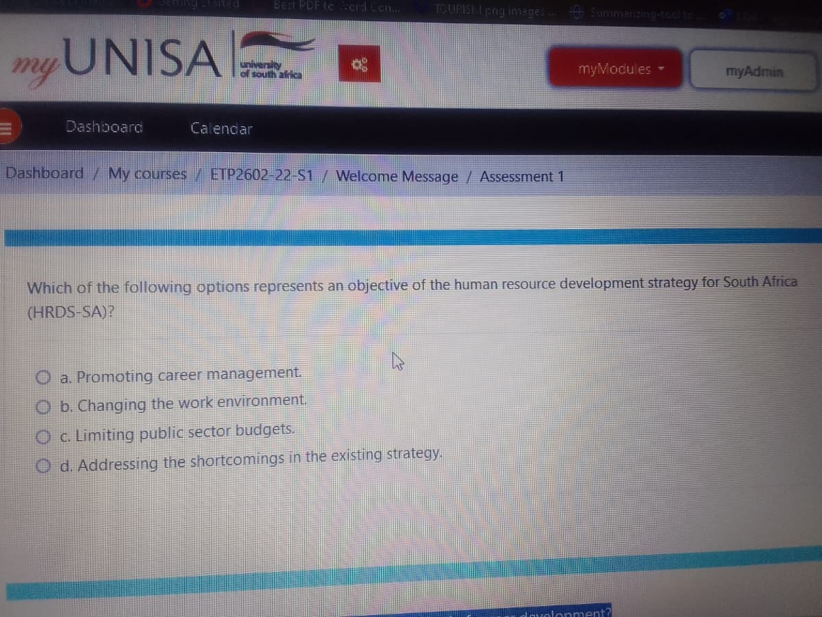 tarted
Best FDF te crd Cen...
TOURISKI png images. Summarizing-tocl to
myUNISA
university
of south africa
myModules-
myAdmin
Dashboard
Calendar
Dashboard / My courses/ETP2602-22-S1/ Welcome Message / Assessment 1
Which of the following options represents an objective of the human resource development strategy for South Africa
(HRDS-SA)?
O a. Promoting career management.
O b. Changing the work environment.
Oc Limiting public sector budgets.
O d. Addressing the shortcomings in the existing strategy.
dovolonment?
