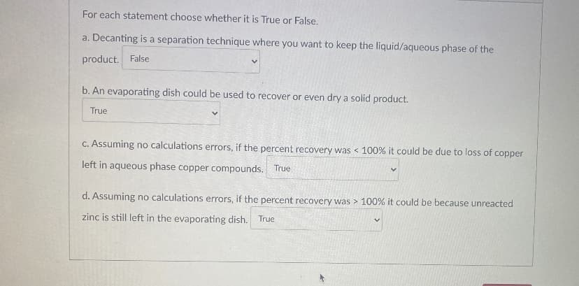 For each statement choose whether it is True or False.
a. Decanting is a separation technique where you want to keep the liquid/aqueous phase of the
product. False
b. An evaporating dish could be used to recover or even dry a solid product.
True
C. Assuming no calculations errors, if the percent recovery was < 100% it could be due to loss of copper
left in aqueous phase copper compounds. True
d. Assuming no calculations errors, if the percent recovery was > 100% it could be because unreacted
zinc is still left in the evaporating dish. True
